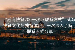 “威?？觳?00一次vx聯(lián)系方式”威?？觳臀幕c獨(dú)特體驗(yàn)，一次深入了解與聯(lián)系方式分享