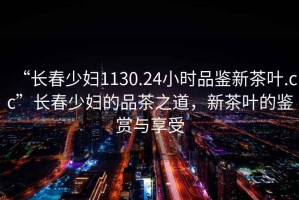 “長(zhǎng)春少婦1130.24小時(shí)品鑒新茶葉.cc”長(zhǎng)春少婦的品茶之道，新茶葉的鑒賞與享受