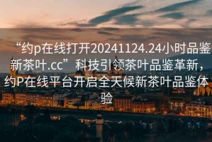 “約p在線打開20241124.24小時品鑒新茶葉.cc”科技引領茶葉品鑒革新，約P在線平臺開啟全天候新茶葉品鑒體驗