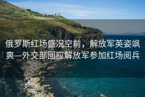 俄羅斯紅場盛況空前，解放軍英姿颯爽—外交部回應(yīng)解放軍參加紅場閱兵