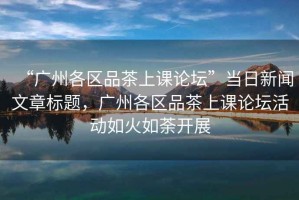 “廣州各區(qū)品茶上課論壇”當(dāng)日新聞文章標(biāo)題，廣州各區(qū)品茶上課論壇活動(dòng)如火如荼開展