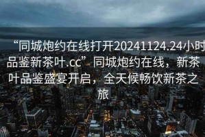 “同城炮約在線打開20241124.24小時品鑒新茶葉.cc”同城炮約在線，新茶葉品鑒盛宴開啟，全天候暢飲新茶之旅