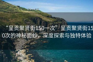 “呈貢聚賢街150一次”呈貢聚賢街150次的神秘面紗，深度探索與獨(dú)特體驗(yàn)