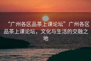 “廣州各區(qū)品茶上課論壇”廣州各區(qū)品茶上課論壇，文化與生活的交融之地