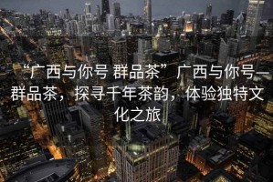 “廣西與你號(hào) 群品茶”廣西與你號(hào)—群品茶，探尋千年茶韻，體驗(yàn)獨(dú)特文化之旅