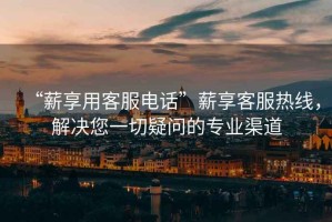 “薪享用客服電話”薪享客服熱線，解決您一切疑問的專業(yè)渠道