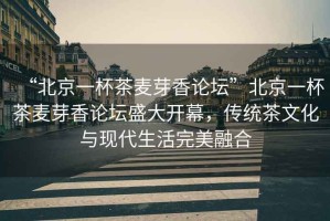 “北京一杯茶麥芽香論壇”北京一杯茶麥芽香論壇盛大開幕，傳統(tǒng)茶文化與現(xiàn)代生活完美融合