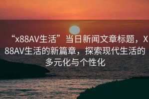 “x88AV生活”當(dāng)日新聞文章標(biāo)題，X88AV生活的新篇章，探索現(xiàn)代生活的多元化與個性化