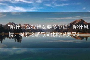 “喀什怎么找維女要多少錢”喀什風(fēng)情，探索之旅與文化的深度交匯