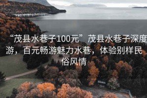 “茂縣水巷子100元”茂縣水巷子深度游，百元暢游魅力水巷，體驗(yàn)別樣民俗風(fēng)情