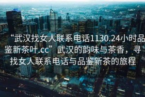 “武漢找女人聯(lián)系電話1130.24小時(shí)品鑒新茶葉.cc”武漢的韻味與茶香，尋找女人聯(lián)系電話與品鑒新茶的旅程