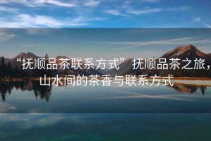 “撫順品茶聯(lián)系方式”撫順品茶之旅，山水間的茶香與聯(lián)系方式