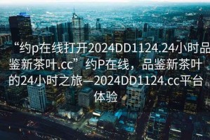 “約p在線打開2024DD1124.24小時品鑒新茶葉.cc”約P在線，品鑒新茶葉的24小時之旅—2024DD1124.cc平臺體驗