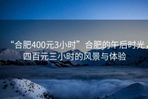 “合肥400元3小時(shí)”合肥的午后時(shí)光，四百元三小時(shí)的風(fēng)景與體驗(yàn)