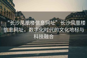 “長沙鳳凰樓信息網(wǎng)址”長沙鳳凰樓信息網(wǎng)址，數(shù)字化時代的文化地標(biāo)與科技融合