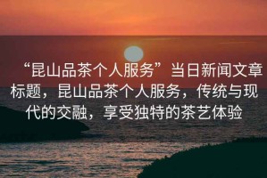“昆山品茶個(gè)人服務(wù)”當(dāng)日新聞文章標(biāo)題，昆山品茶個(gè)人服務(wù)，傳統(tǒng)與現(xiàn)代的交融，享受獨(dú)特的茶藝體驗(yàn)