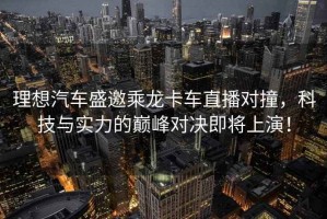 理想汽車(chē)盛邀乘龍卡車(chē)直播對(duì)撞，科技與實(shí)力的巔峰對(duì)決即將上演！