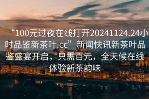 “100元過(guò)夜在線打開(kāi)20241124.24小時(shí)品鑒新茶葉.cc”新聞快訊新茶葉品鑒盛宴開(kāi)啟，只需百元，全天候在線體驗(yàn)新茶韻味