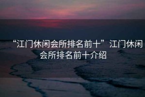 “江門休閑會(huì)所排名前十”江門休閑會(huì)所排名前十介紹