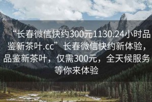 “長(zhǎng)春微信快約300元1130.24小時(shí)品鑒新茶葉.cc”長(zhǎng)春微信快約新體驗(yàn)，品鑒新茶葉，僅需300元，全天候服務(wù)等你來(lái)體驗(yàn)