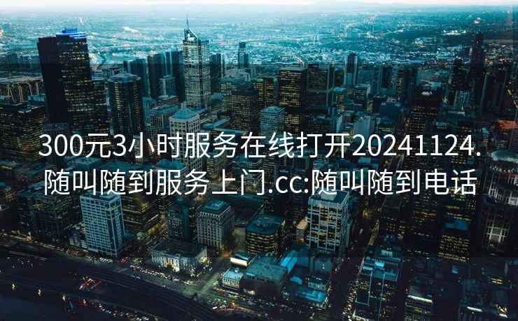 300元3小時(shí)服務(wù)在線打開(kāi)20241124.隨叫隨到服務(wù)上門.cc:隨叫隨到電話