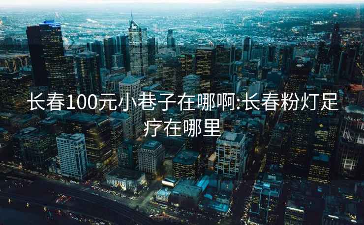 長春100元小巷子在哪啊:長春粉燈足療在哪里