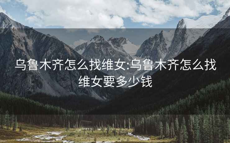 烏魯木齊怎么找維女:烏魯木齊怎么找維女要多少錢