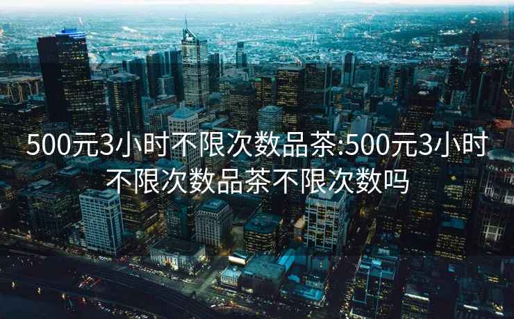 500元3小時不限次數(shù)品茶:500元3小時不限次數(shù)品茶不限次數(shù)嗎
