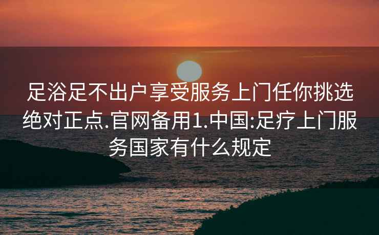 足浴足不出戶享受服務(wù)上門任你挑選絕對(duì)正點(diǎn).官網(wǎng)備用1.中國(guó):足療上門服務(wù)國(guó)家有什么規(guī)定