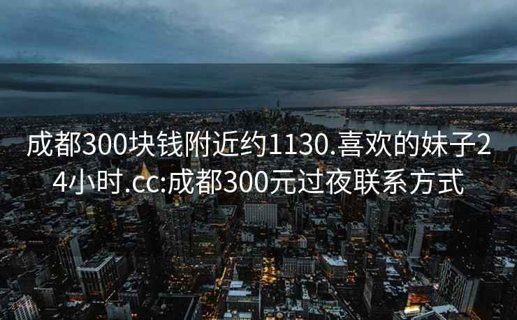 成都300塊錢附近約1130.喜歡的妹子24小時(shí).cc:成都300元過(guò)夜聯(lián)系方式
