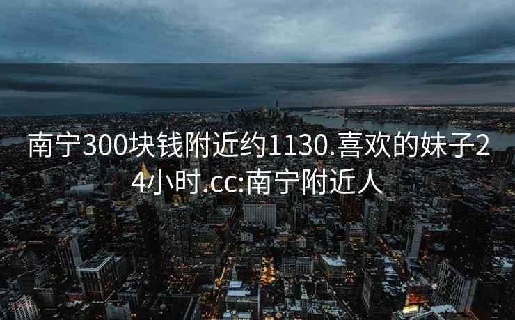 南寧300塊錢附近約1130.喜歡的妹子24小時(shí).cc:南寧附近人