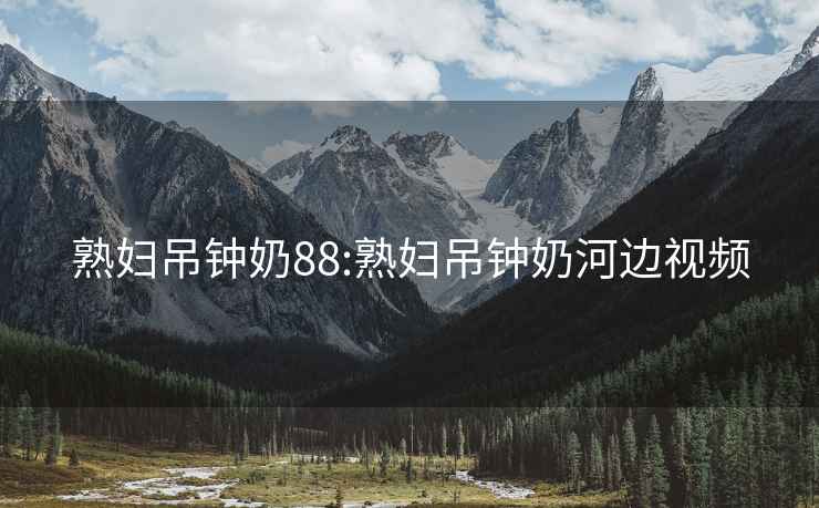 熟婦吊鐘奶88:熟婦吊鐘奶河邊視頻