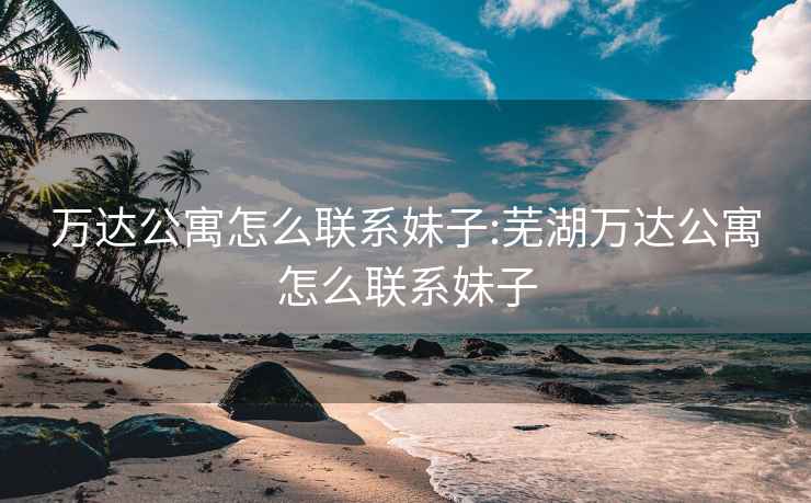 萬達(dá)公寓怎么聯(lián)系妹子:蕪湖萬達(dá)公寓怎么聯(lián)系妹子