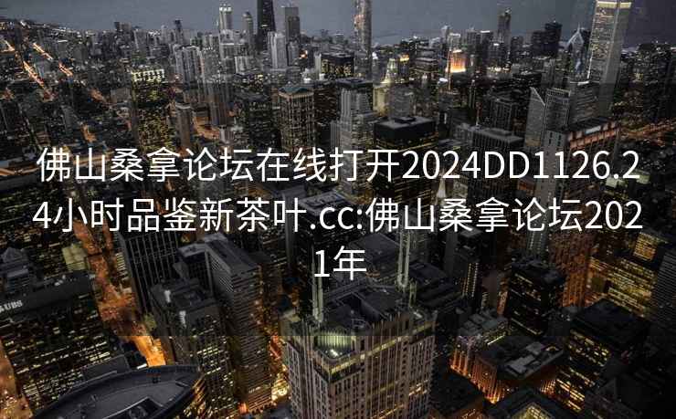 佛山桑拿論壇在線打開2024DD1126.24小時品鑒新茶葉.cc:佛山桑拿論壇2021年