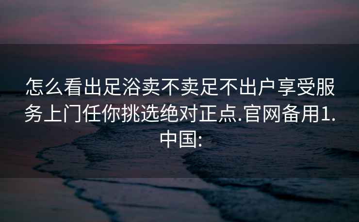 怎么看出足浴賣不賣足不出戶享受服務(wù)上門任你挑選絕對正點.官網(wǎng)備用1.中國: