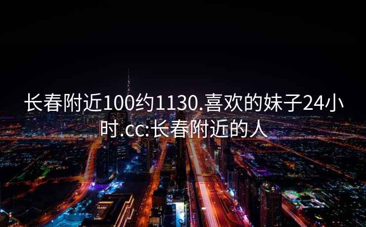 長春附近100約1130.喜歡的妹子24小時.cc:長春附近的人