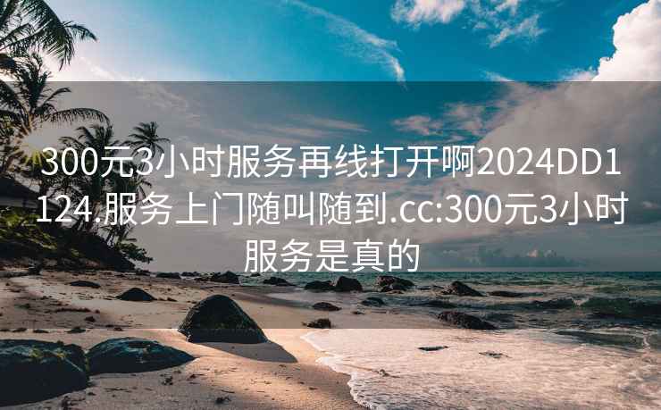 300元3小時(shí)服務(wù)再線打開(kāi)啊2024DD1124.服務(wù)上門(mén)隨叫隨到.cc:300元3小時(shí)服務(wù)是真的