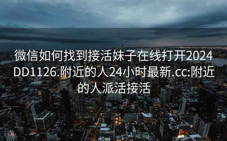 微信如何找到接活妹子在線打開2024DD1126.附近的人24小時(shí)最新.cc:附近的人派活接活
