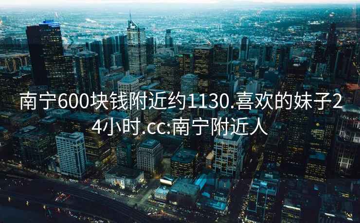 南寧600塊錢附近約1130.喜歡的妹子24小時(shí).cc:南寧附近人