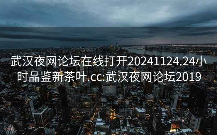 武漢夜網(wǎng)論壇在線打開20241124.24小時(shí)品鑒新茶葉.cc:武漢夜網(wǎng)論壇2019