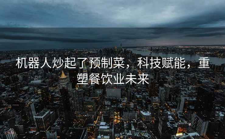 機(jī)器人炒起了預(yù)制菜，科技賦能，重塑餐飲業(yè)未來