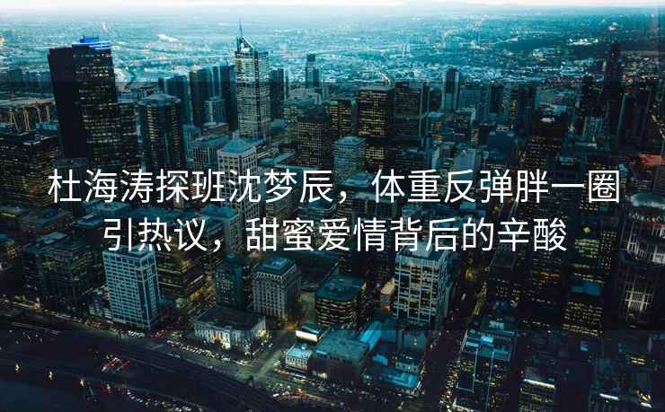 杜海濤探班沈夢(mèng)辰，體重反彈胖一圈引熱議，甜蜜愛(ài)情背后的辛酸