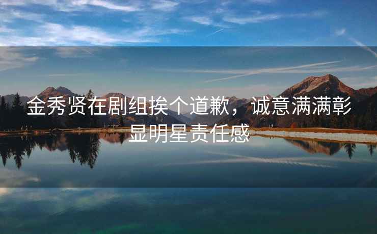 金秀賢在劇組挨個道歉，誠意滿滿彰顯明星責(zé)任感