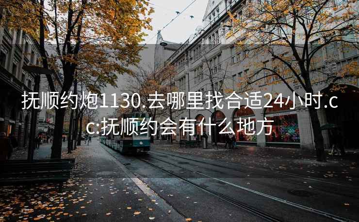 撫順約炮1130.去哪里找合適24小時(shí).cc:撫順約會有什么地方