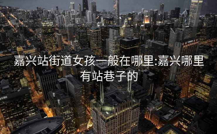 嘉興站街道女孩一般在哪里:嘉興哪里有站巷子的