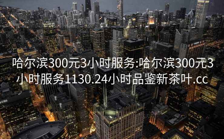 哈爾濱300元3小時(shí)服務(wù):哈爾濱300元3小時(shí)服務(wù)1130.24小時(shí)品鑒新茶葉.cc