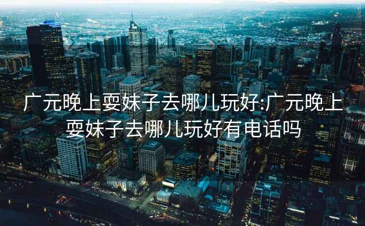 廣元晚上耍妹子去哪兒玩好:廣元晚上耍妹子去哪兒玩好有電話嗎