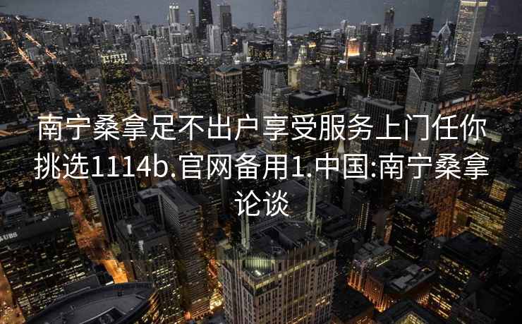 南寧桑拿足不出戶享受服務(wù)上門任你挑選1114b.官網(wǎng)備用1.中國:南寧桑拿論談