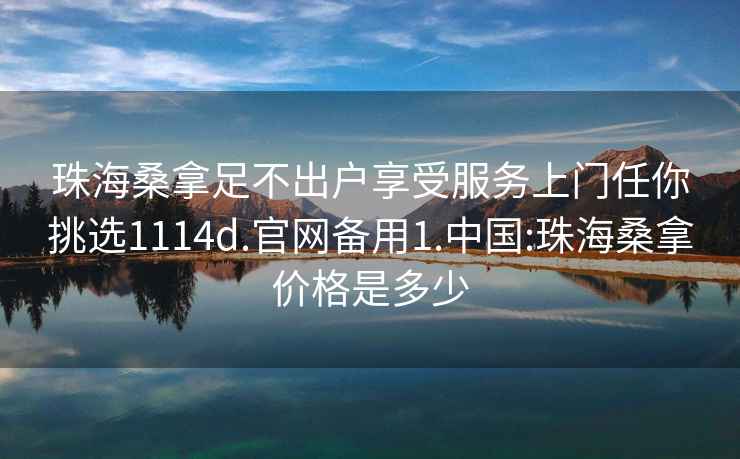 珠海桑拿足不出戶享受服務(wù)上門任你挑選1114d.官網(wǎng)備用1.中國:珠海桑拿價(jià)格是多少