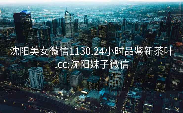 沈陽美女微信1130.24小時品鑒新茶葉.cc:沈陽妹子微信